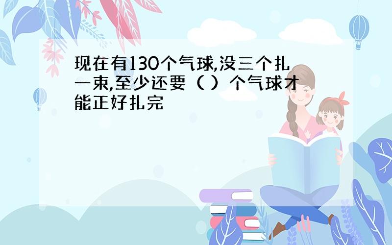 现在有130个气球,没三个扎一束,至少还要（ ）个气球才能正好扎完