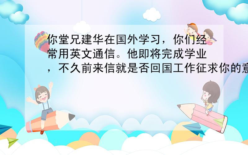 你堂兄建华在国外学习，你们经常用英文通信。他即将完成学业，不久前来信就是否回国工作征求你的意见。请根据下列提示回信：