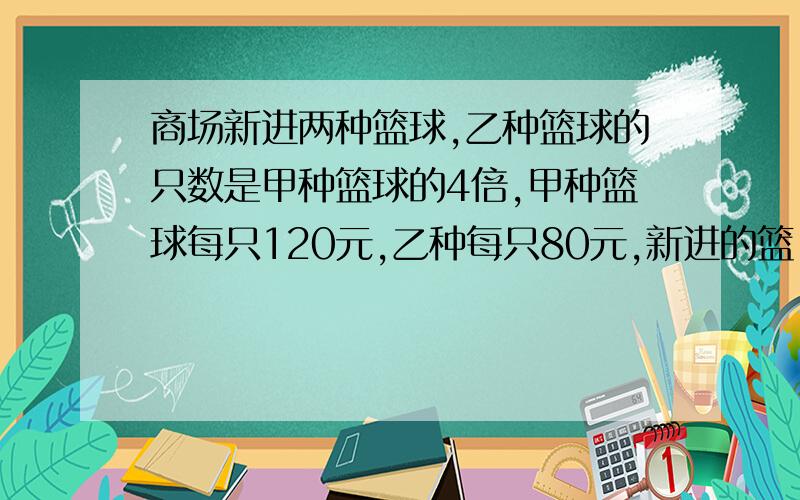 商场新进两种篮球,乙种篮球的只数是甲种篮球的4倍,甲种篮球每只120元,乙种每只80元,新进的篮