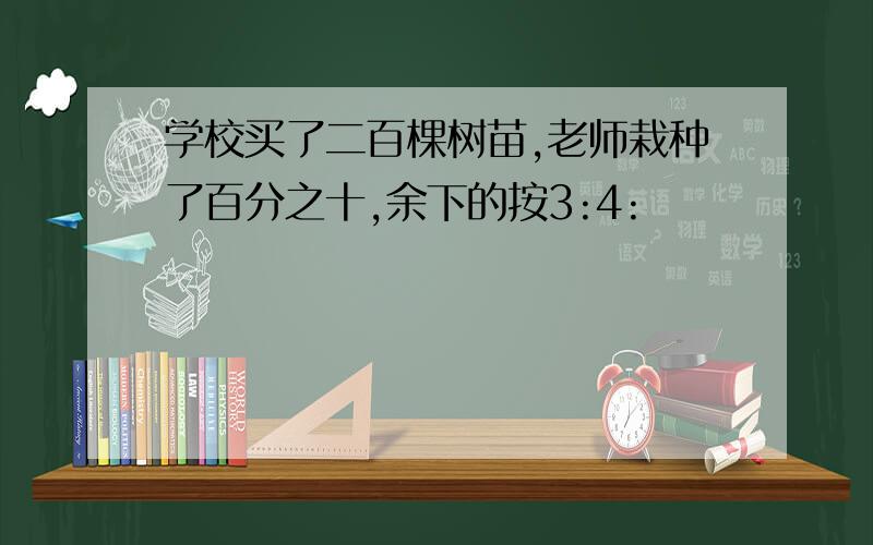 学校买了二百棵树苗,老师栽种了百分之十,余下的按3:4: