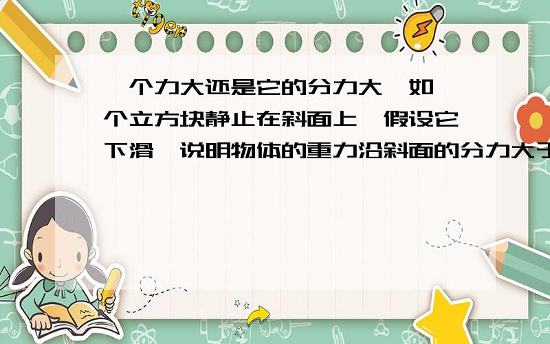 一个力大还是它的分力大,如一个立方块静止在斜面上,假设它下滑,说明物体的重力沿斜面的分力大于摩擦力,那物体重力大还是摩擦