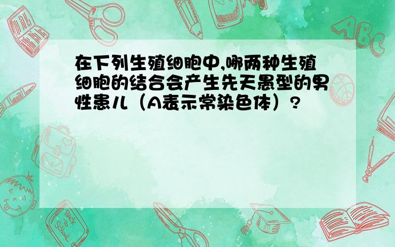 在下列生殖细胞中,哪两种生殖细胞的结合会产生先天愚型的男性患儿（A表示常染色体）?