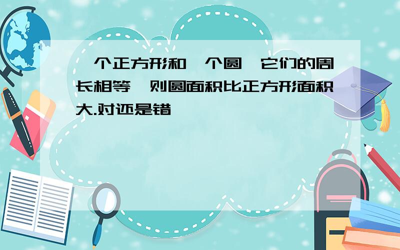 一个正方形和一个圆,它们的周长相等,则圆面积比正方形面积大.对还是错