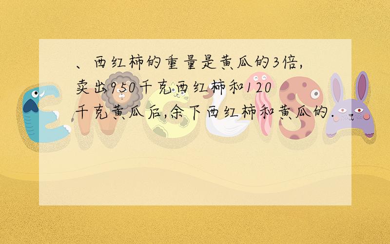 、西红柿的重量是黄瓜的3倍,卖出950千克西红柿和120千克黄瓜后,余下西红柿和黄瓜的.