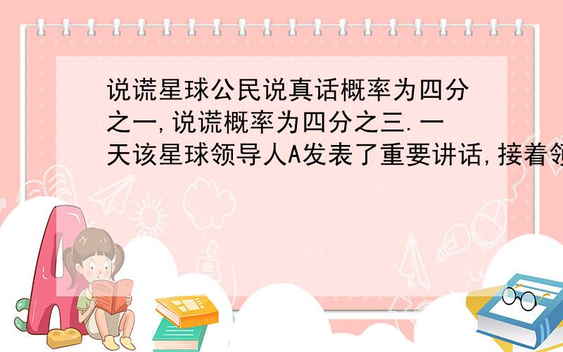 说谎星球公民说真话概率为四分之一,说谎概率为四分之三.一天该星球领导人A发表了重要讲话,接着领导人B说A的话千真万确.