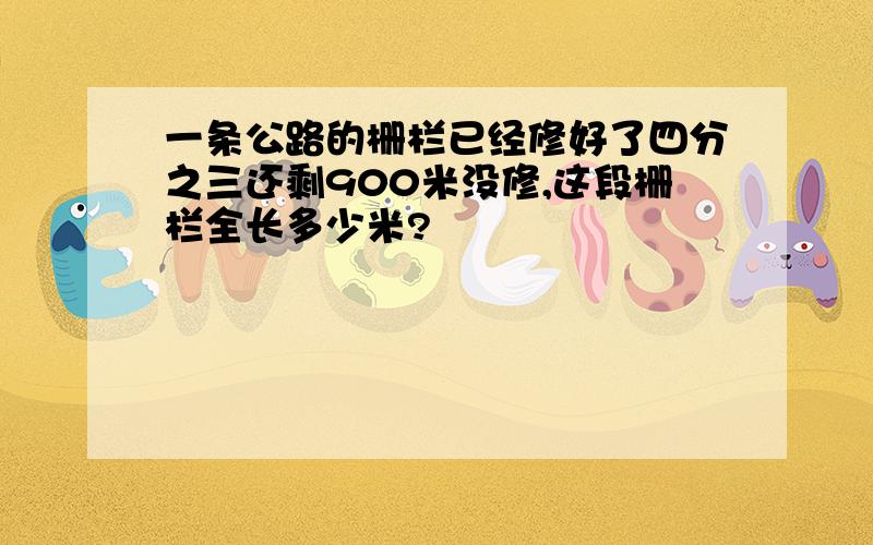 一条公路的栅栏已经修好了四分之三还剩900米没修,这段栅栏全长多少米?