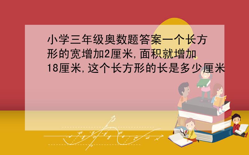 小学三年级奥数题答案一个长方形的宽增加2厘米,面积就增加18厘米,这个长方形的长是多少厘米