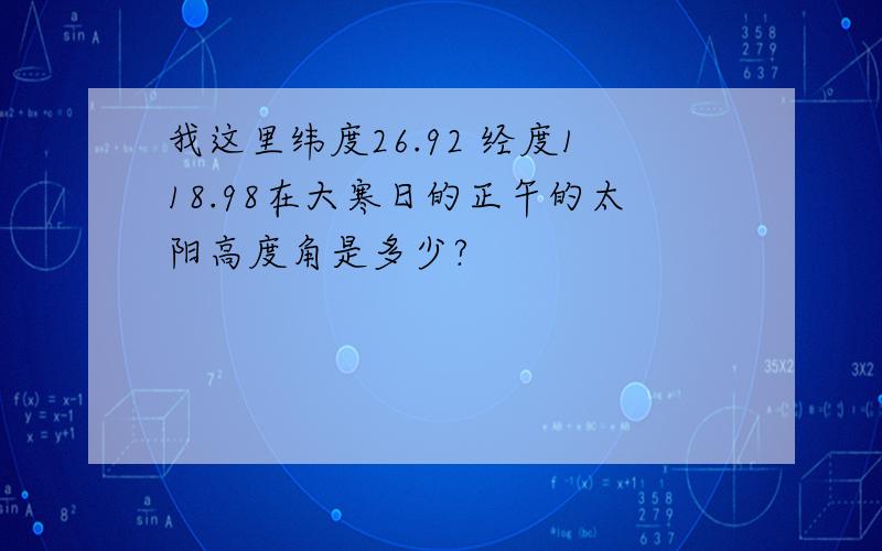 我这里纬度26.92 经度118.98在大寒日的正午的太阳高度角是多少?