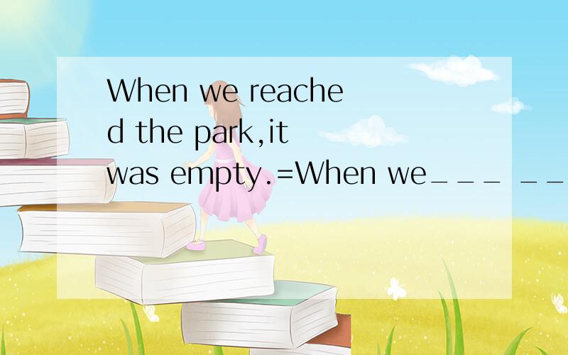 When we reached the park,it was empty.=When we___ __the park