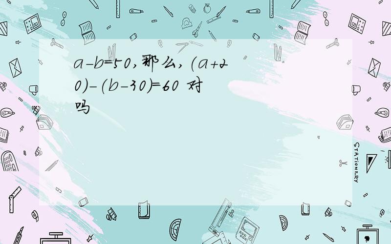 a-b=50,那么,(a+20)-(b-30)=60 对吗