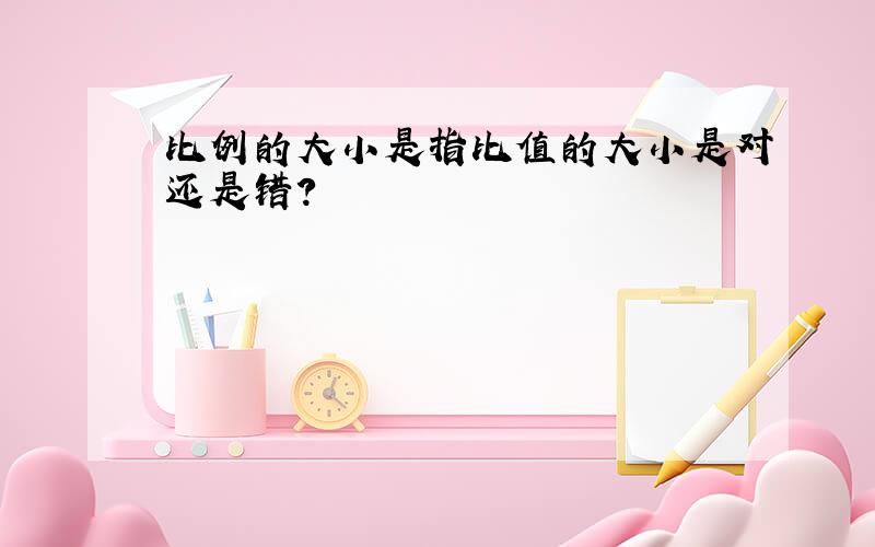 比例的大小是指比值的大小是对还是错?