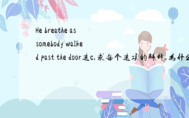 He breathe as somebody walked past the door选c,求每个选项的解释,为什么