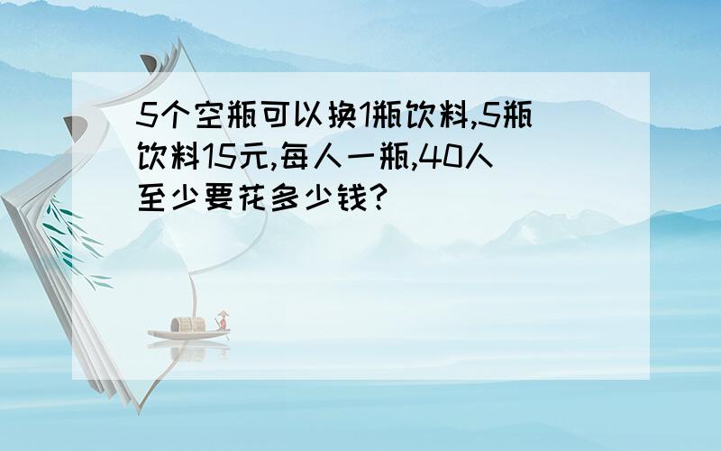 5个空瓶可以换1瓶饮料,5瓶饮料15元,每人一瓶,40人至少要花多少钱?