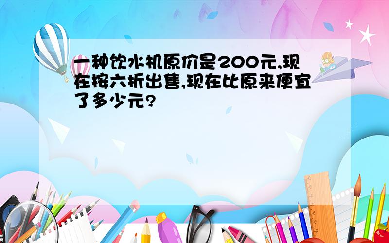 一种饮水机原价是200元,现在按六折出售,现在比原来便宜了多少元?