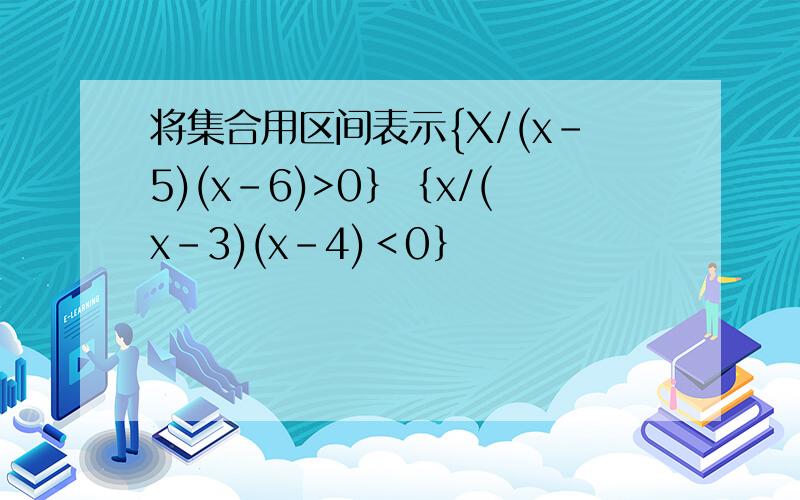 将集合用区间表示{X/(x-5)(x-6)>0｝｛x/(x-3)(x-4)＜0｝