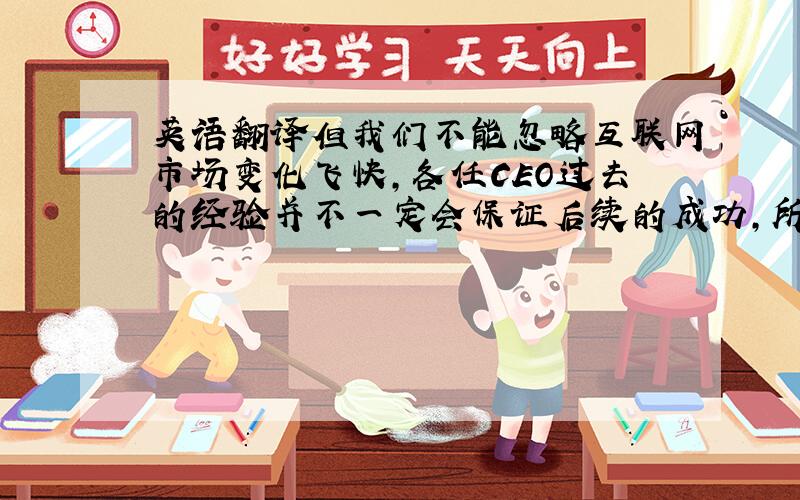 英语翻译但我们不能忽略互联网市场变化飞快,各任CEO过去的经验并不一定会保证后续的成功,所以应当与时俱进,结合其他公司的