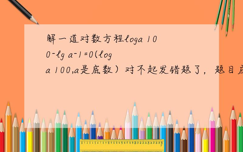 解一道对数方程loga 100-lg a-1=0(loga 100,a是底数）对不起发错题了，题目应为loga 100-