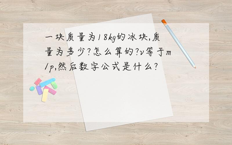 一块质量为18kg的冰块,质量为多少?怎么算的?v等于m/p,然后数字公式是什么?