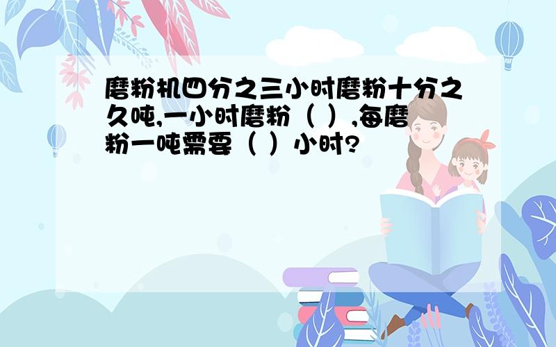 磨粉机四分之三小时磨粉十分之久吨,一小时磨粉（ ）,每磨粉一吨需要（ ）小时?