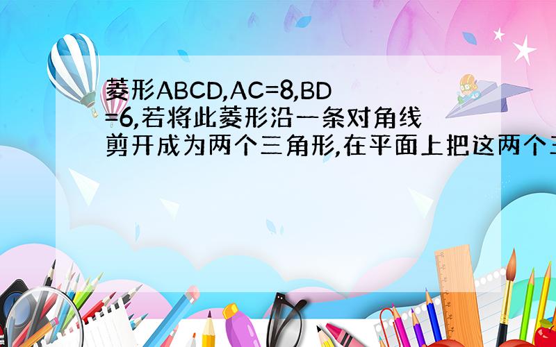 菱形ABCD,AC=8,BD=6,若将此菱形沿一条对角线剪开成为两个三角形,在平面上把这两个三角形拼成一个不重叠