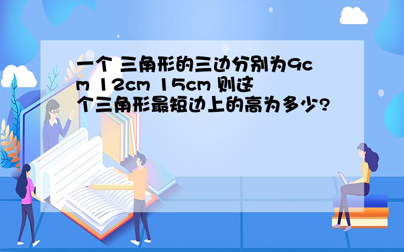 一个 三角形的三边分别为9cm 12cm 15cm 则这个三角形最短边上的高为多少?