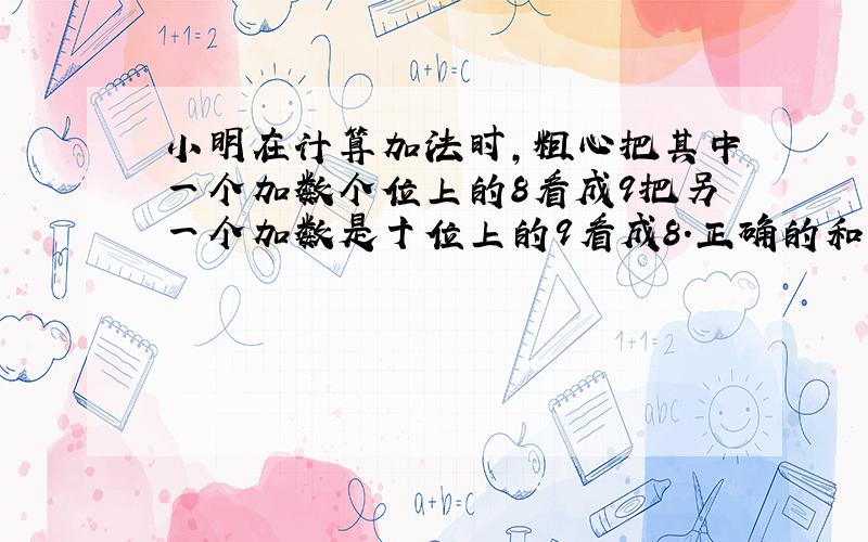 小明在计算加法时,粗心把其中一个加数个位上的8看成9把另一个加数是十位上的9看成8.正确的和是多少