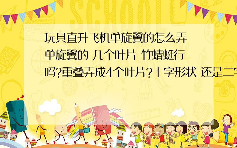 玩具直升飞机单旋翼的怎么弄 单旋翼的 几个叶片 竹蜻蜓行吗?重叠弄成4个叶片?十字形状 还是二字形状?