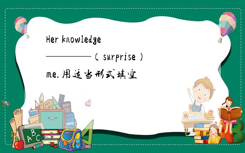 Her knowledge ————（surprise）me.用适当形式填空