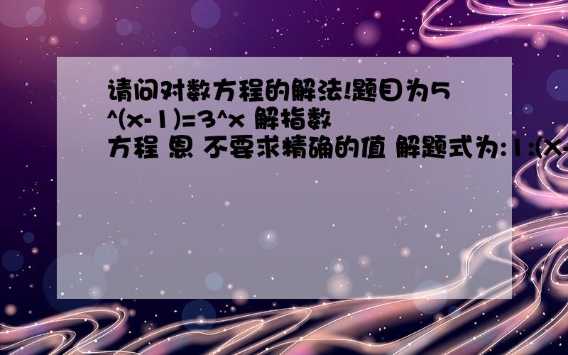 请问对数方程的解法!题目为5^(x-1)=3^x 解指数方程 恩 不要求精确的值 解题式为:1:(X-1)lg6=Xlg