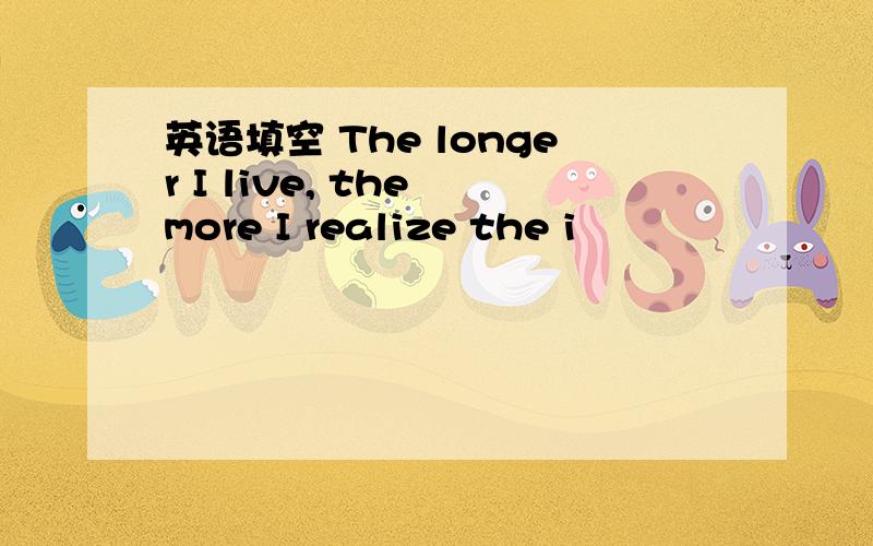 英语填空 The longer I live, the more I realize the i