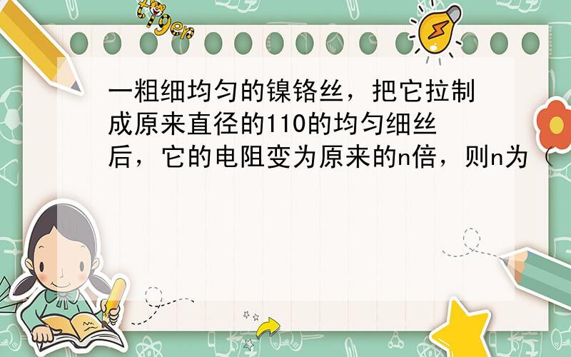 一粗细均匀的镍铬丝，把它拉制成原来直径的110的均匀细丝后，它的电阻变为原来的n倍，则n为（　　）