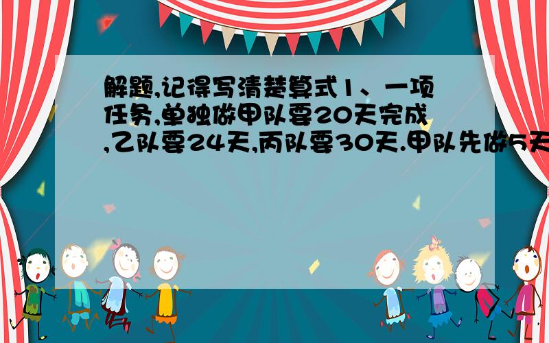 解题,记得写清楚算式1、一项任务,单独做甲队要20天完成,乙队要24天,丙队要30天.甲队先做5天后,剩下的由三个队合作