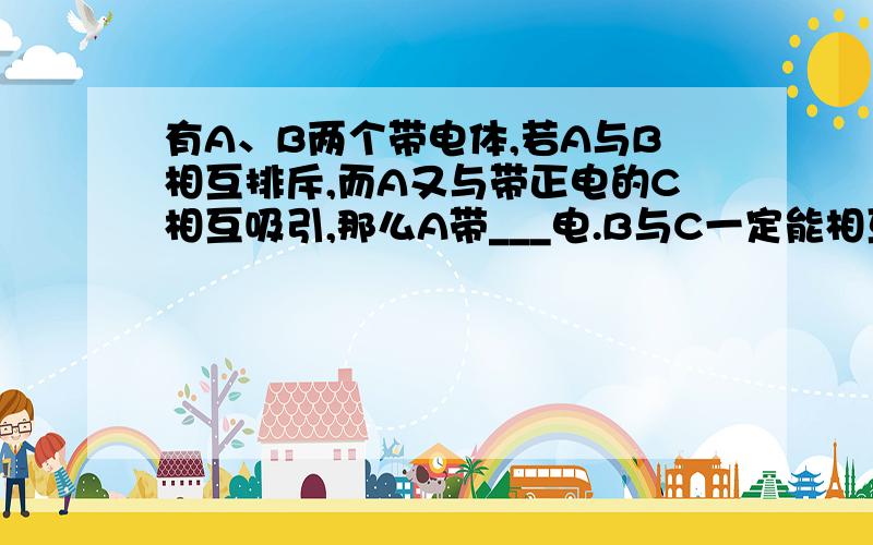 有A、B两个带电体,若A与B相互排斥,而A又与带正电的C相互吸引,那么A带___电.B与C一定能相互____.