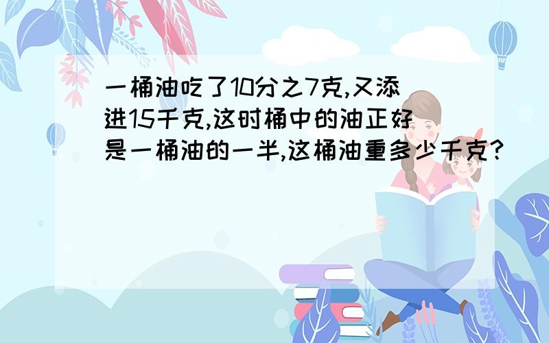 一桶油吃了10分之7克,又添进15千克,这时桶中的油正好是一桶油的一半,这桶油重多少千克?