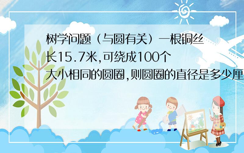 树学问题（与圆有关）一根铜丝长15.7米,可绕成100个大小相同的圆圈,则圆圈的直径是多少厘米?（帮忙解答一下,谢谢!）