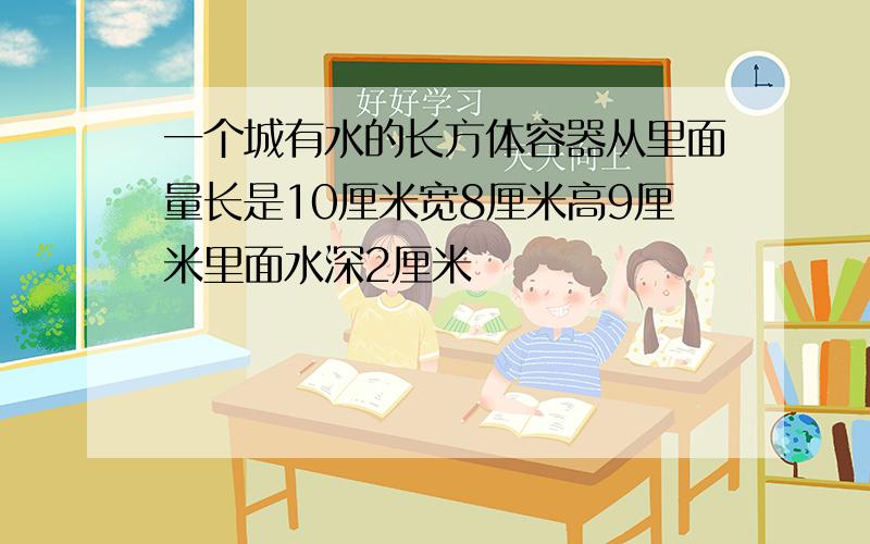 一个城有水的长方体容器从里面量长是10厘米宽8厘米高9厘米里面水深2厘米