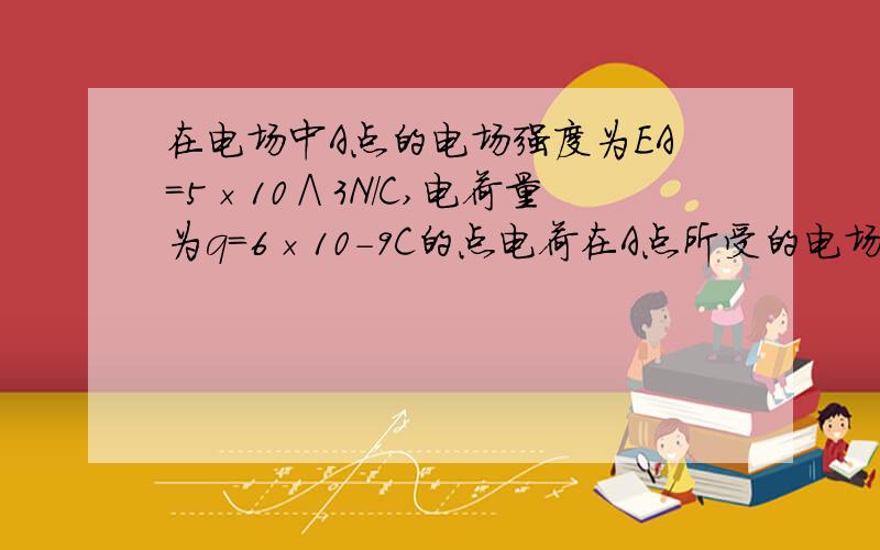 在电场中A点的电场强度为EA=5×10∧3N/C,电荷量为q=6×10-9C的点电荷在A点所受的电场力FA多大?如果将该