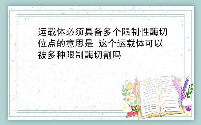 运载体必须具备多个限制性酶切位点的意思是 这个运载体可以被多种限制酶切割吗