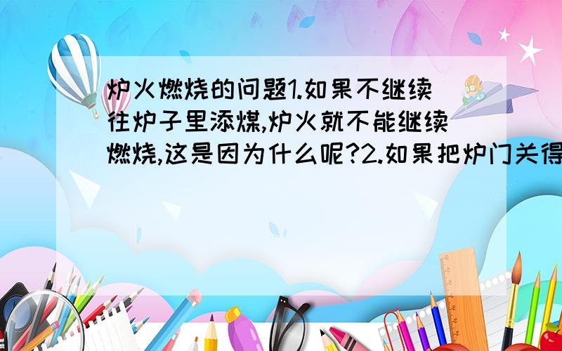 炉火燃烧的问题1.如果不继续往炉子里添煤,炉火就不能继续燃烧,这是因为什么呢?2.如果把炉门关得严严的,一点气也不通,炉