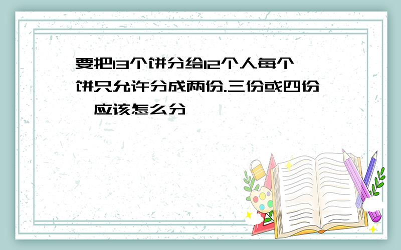 要把13个饼分给12个人每个饼只允许分成两份.三份或四份,应该怎么分