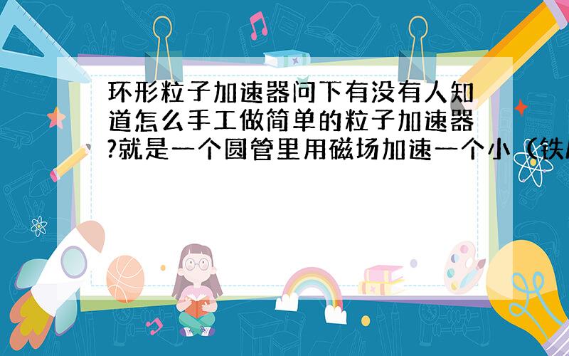 环形粒子加速器问下有没有人知道怎么手工做简单的粒子加速器?就是一个圆管里用磁场加速一个小（铁/磁）球.演示实验用。动就行