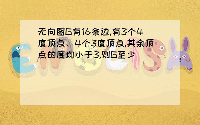 无向图G有16条边,有3个4度顶点、4个3度顶点,其余顶点的度均小于3,则G至少_______个顶点.