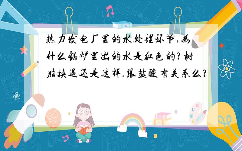 热力发电厂里的水处理环节,为什么锅炉里出的水是红色的?树脂换过还是这样.跟盐酸有关系么?