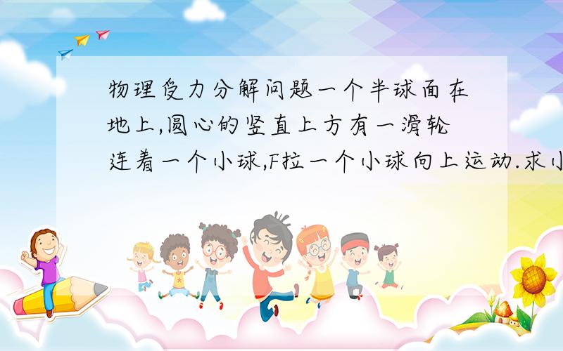 物理受力分解问题一个半球面在地上,圆心的竖直上方有一滑轮连着一个小球,F拉一个小球向上运动.求小球受球面给它的弹力和拉力