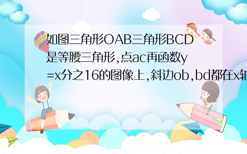 如图三角形OAB三角形BCD是等腰三角形,点ac再函数y=x分之16的图像上,斜边ob,bd都在x轴上,求d点的坐标