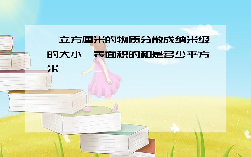 一立方厘米的物质分散成纳米级的大小,表面积的和是多少平方米