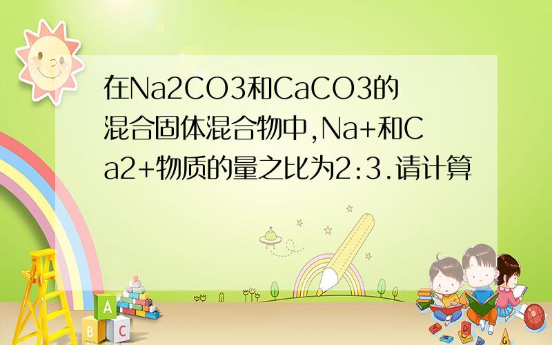 在Na2CO3和CaCO3的混合固体混合物中,Na+和Ca2+物质的量之比为2:3.请计算