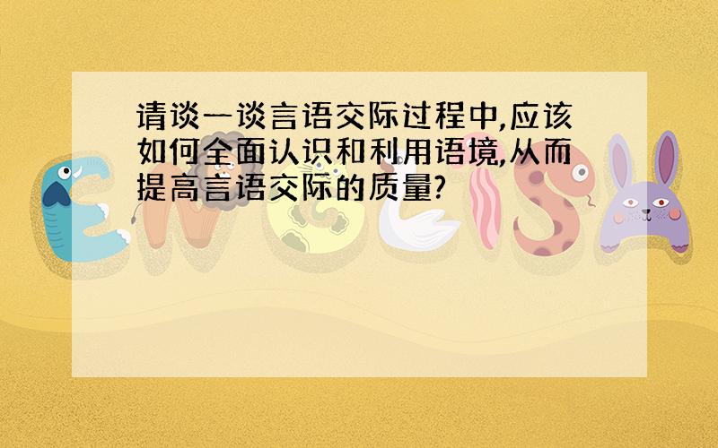 请谈一谈言语交际过程中,应该如何全面认识和利用语境,从而提高言语交际的质量?