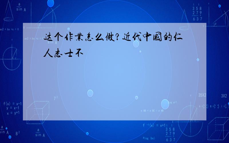 这个作业怎么做?近代中国的仁人志士不