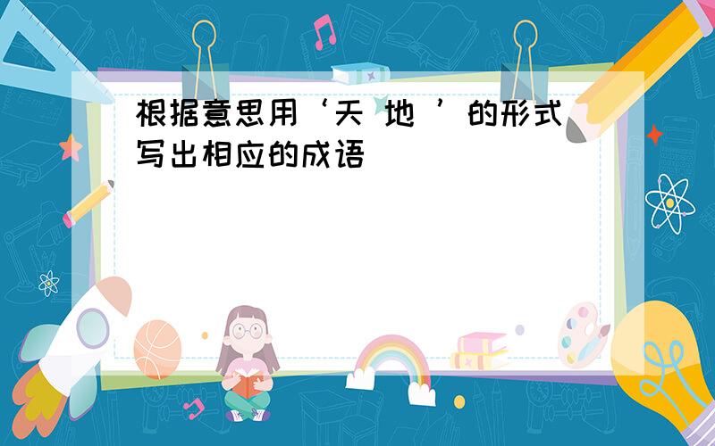 根据意思用‘天 地 ’的形式写出相应的成语